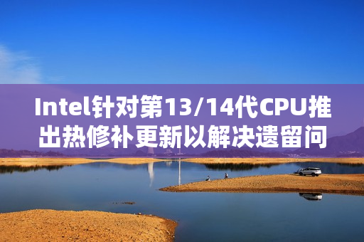 Intel针对第13/14代CPU推出热修补更新以解决遗留问题