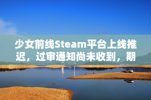 少女前线Steam平台上线推迟,过审通知尚未收到,期待与挑战并存。 少女前线Steam平台上线推迟,过审通知尚未收到,期待与挑战并存。