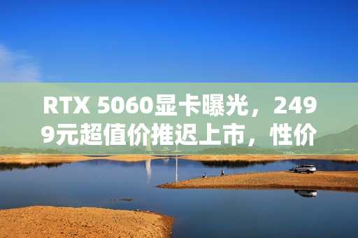 RTX 5060显卡曝光,2499元超值价推迟上市,性价比党需耐心等待 RTX 5060显卡曝光,2499元超值价推迟上市,性价比党需耐心等待