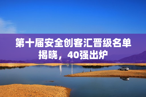 第十届安全创客汇晋级名单揭晓，40强出炉