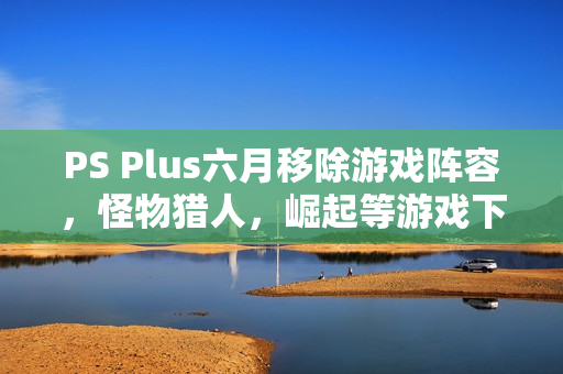 PS Plus六月移除游戏阵容，怪物猎人，崛起等游戏下架在即