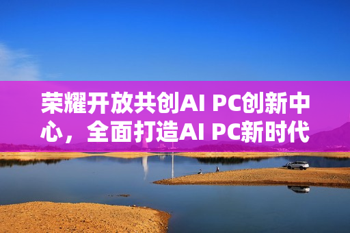 荣耀开放共创AI PC创新中心，全面打造AI PC新时代