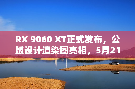 RX 9060 XT正式发布，公版设计渲染图亮相，5月21日与你相见