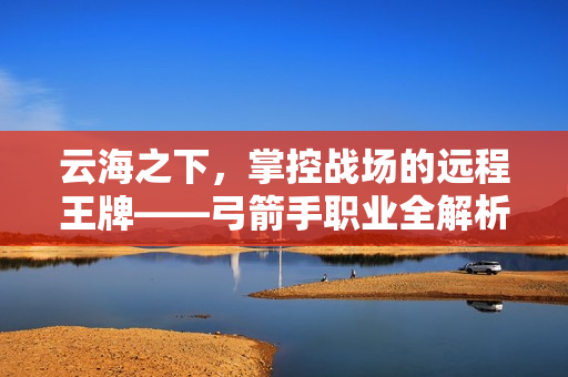 云海之下,掌控战场的远程王牌——弓箭手职业全解析 云海之下,掌控战场的远程王牌——弓箭手职业全解析