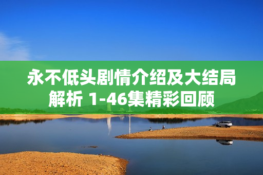 永不低头剧情介绍及大结局解析 1-46集精彩回顾