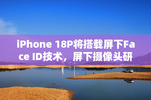 iPhone 18P将搭载屏下Face ID技术，屏下摄像头研发进展曝光