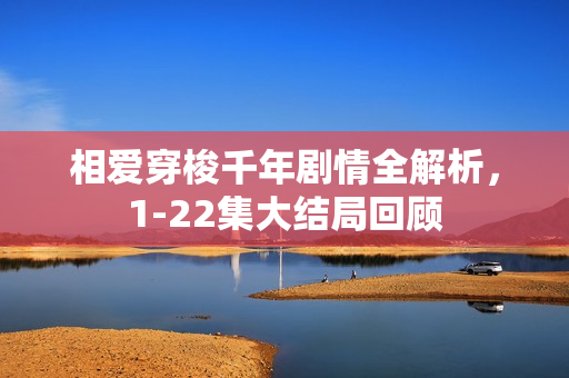 相爱穿梭千年剧情全解析,1-22集大结局回顾 相爱穿梭千年剧情全解析,1-22集大结局回顾