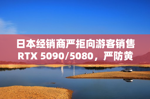 日本经销商严拒向游客销售RTX 5090/5080，严防黄牛抢购行为