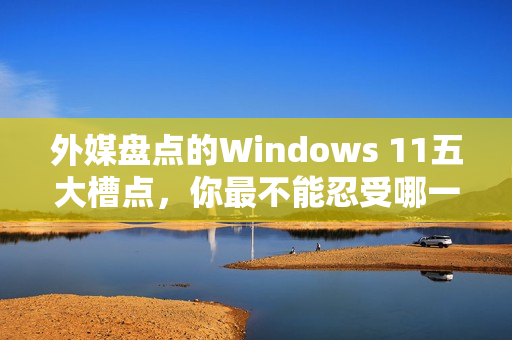 外媒盘点的Windows 11五大槽点，你最不能忍受哪一点？