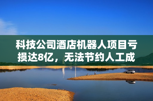 科技公司酒店机器人项目亏损达8亿，无法节约人工成本！