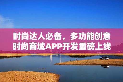 时尚达人必备,多功能创意时尚商城APP开发重磅上线! 时尚达人必备,多功能创意时尚商城APP开发重磅上线!