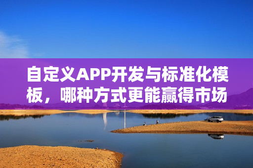自定义APP开发与标准化模板，哪种方式更能赢得市场青睐？