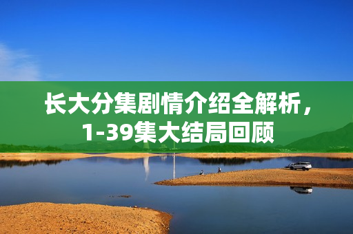 长大分集剧情介绍全解析，1-39集大结局回顾