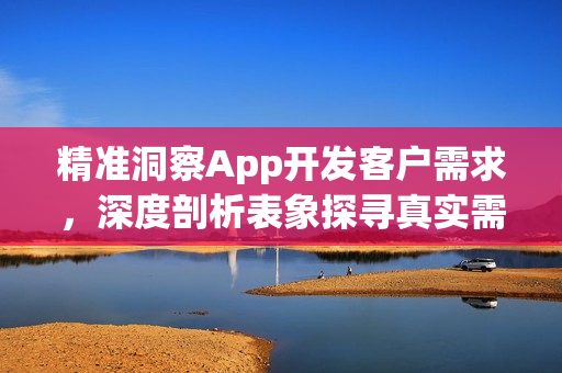 精准洞察App开发客户需求，深度剖析表象探寻真实需求之道