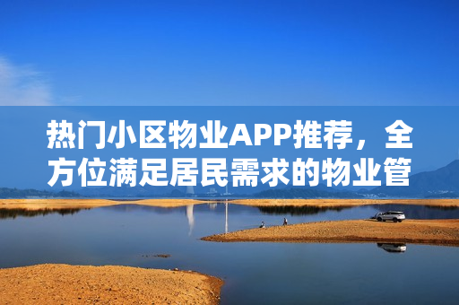 热门小区物业APP推荐,全方位满足居民需求的物业管理应用 热门小区物业APP推荐,全方位满足居民需求的物业管理应用