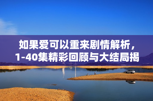 如果爱可以重来剧情解析，1-40集精彩回顾与大结局揭秘