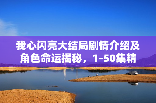 我心闪亮大结局剧情介绍及角色命运揭秘,1-50集精彩回顾与结局揭秘 我心闪亮大结局剧情介绍及角色命运揭秘,1-50集精彩回顾与结局揭秘
