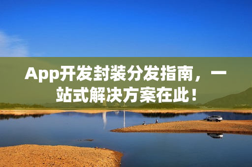 App开发封装分发指南，一站式解决方案在此！