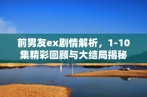 前男友ex剧情解析，1-10集精彩回顾与大结局揭秘