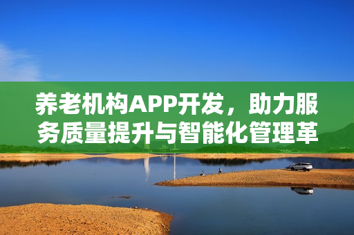 养老机构APP开发,助力服务质量提升与智能化管理革新 养老机构APP开发,助力服务质量提升与智能化管理革新