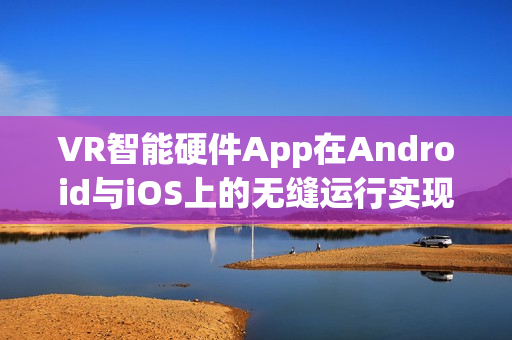 VR智能硬件App在Android与iOS上的无缝运行实现指南 VR智能硬件App在Android与iOS上的无缝运行实现指南