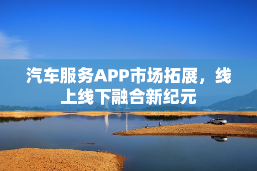 汽车服务APP市场拓展，线上线下融合新纪元