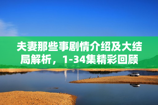 夫妻那些事剧情介绍及大结局解析，1-34集精彩回顾与结局揭秘