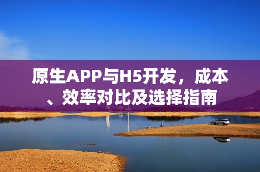 原生APP与H5开发，成本、效率对比及选择指南