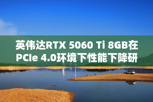 英伟达RTX 5060 Ti 8GB在PCIe 4.0环境下性能下降研究 英伟达RTX 5060 Ti 8GB在PCIe 4.0环境下性能下降研究