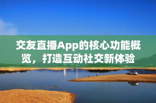 交友直播App的核心功能概览，打造互动社交新体验