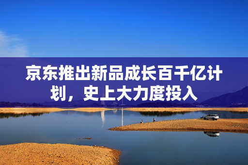 京东推出新品成长百千亿计划，史上大力度投入