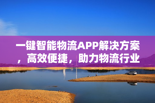 一键智能物流APP解决方案，高效便捷，助力物流行业升级