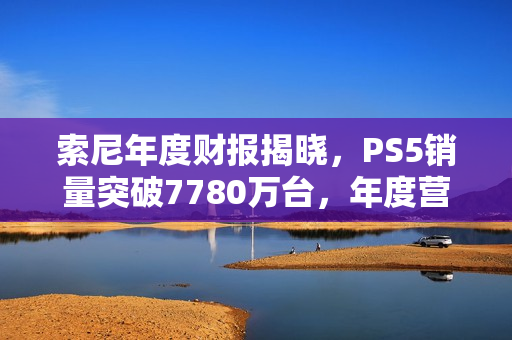 索尼年度财报揭晓，PS5销量突破7780万台，年度营收超300亿美元里程碑达成