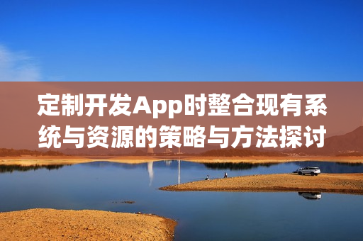 定制开发App时整合现有系统与资源的策略与方法探讨