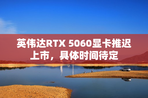 英伟达RTX 5060显卡推迟上市,具体时间待定 英伟达RTX 5060显卡推迟上市,具体时间待定