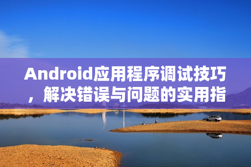Android应用程序调试技巧，解决错误与问题的实用指南