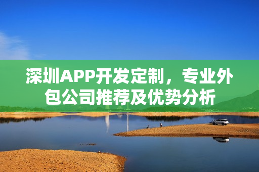 深圳APP开发定制，专业外包公司推荐及优势分析