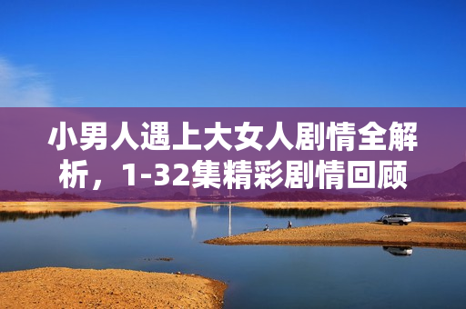小男人遇上大女人剧情全解析,1-32集精彩剧情回顾与结局揭秘 小男人遇上大女人剧情全解析,1-32集精彩剧情回顾与结局揭秘