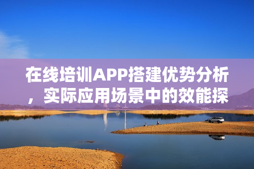 在线培训APP搭建优势分析，实际应用场景中的效能探讨
