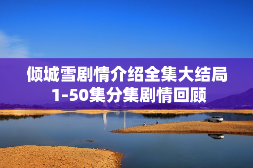 倾城雪剧情介绍全集大结局 1-50集分集剧情回顾