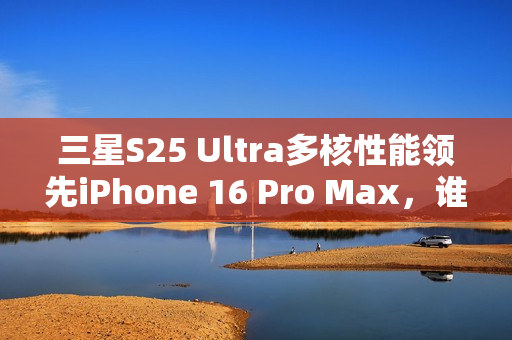 三星S25 Ultra多核性能领先iPhone 16 Pro Max，谁才是真正的机皇？