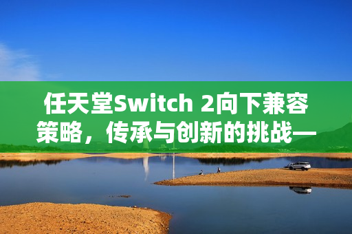任天堂Switch 2向下兼容策略，传承与创新的挑战——玩家已购软件的未来之路