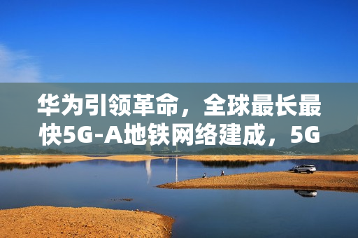 华为引领革命，全球最长最快5G-A地铁网络建成，5G定位地铁隧道实现率先商用
