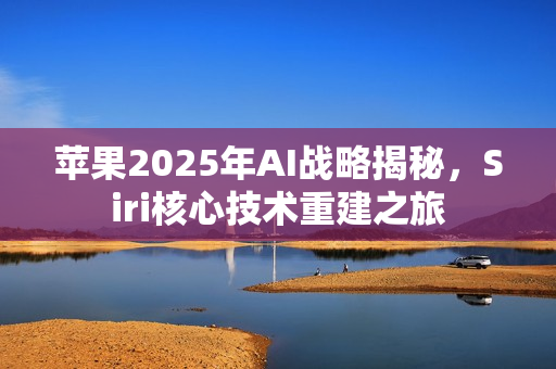 苹果2025年AI战略揭秘，Siri核心技术重建之旅