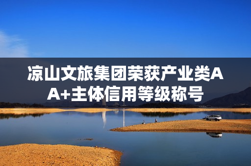 凉山文旅集团荣获产业类AA+主体信用等级称号 凉山文旅集团荣获产业类AA+主体信用等级称号