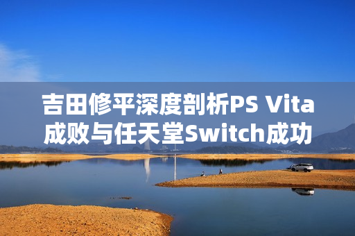 吉田修平深度剖析PS Vita成败与任天堂Switch成功启示
