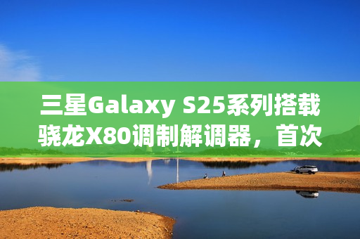 三星Galaxy S25系列搭载骁龙X80调制解调器，首次支持卫星通信功能