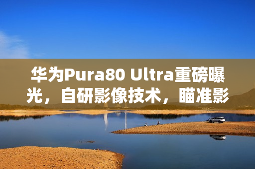 华为Pura80 Ultra重磅曝光，自研影像技术，瞄准影像市场巅峰地位