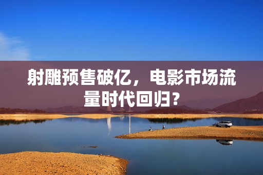 射雕预售破亿，电影市场流量时代回归？