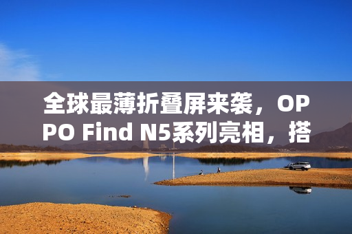 全球最薄折叠屏来袭,OPPO Find N5系列亮相,搭载80W快充标准 全球最薄折叠屏来袭,OPPO Find N5系列亮相,搭载80W快充标准